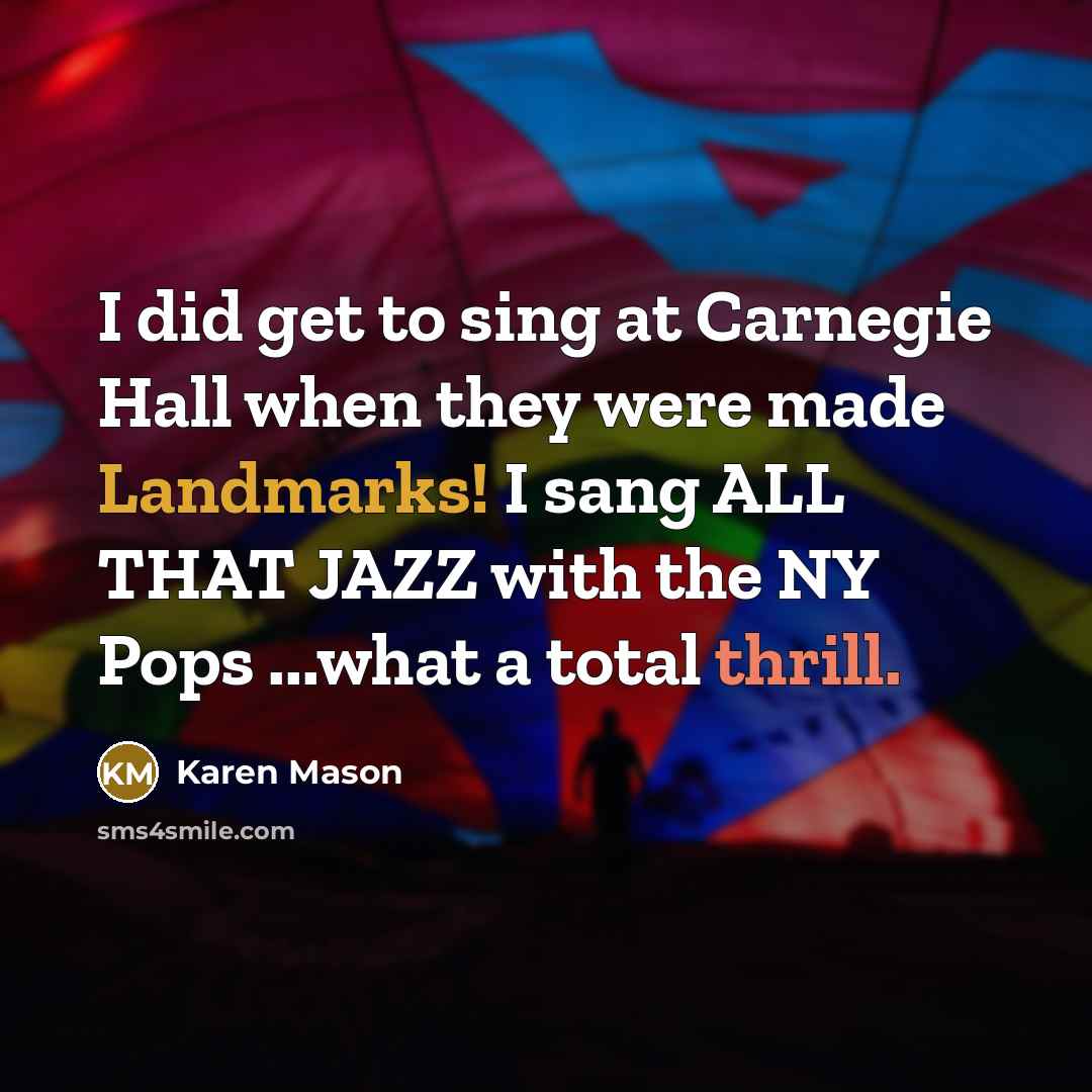 “I did get to sing at Carnegie Hall when they were made Landmarks! I sang ALL THAT JAZZ with the NY Pops ...what a total thrill.” quote by Karen Mason