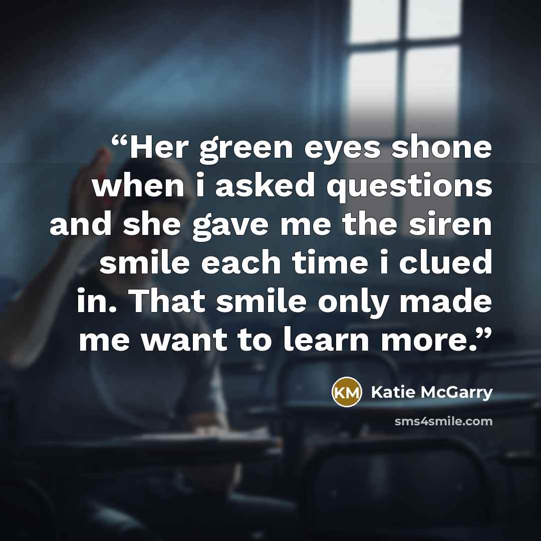 “Her green eyes shone when i asked questions and she gave me the siren smile each time i clued in. That smile only made me want to learn more.” quote by Katie McGarry