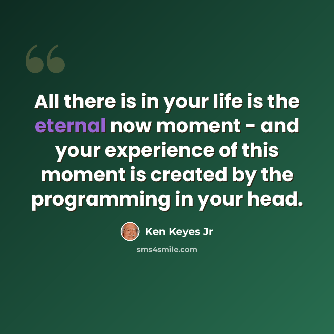 “All there is in your life is the eternal now moment - and your experience of this moment is created by the programming in your head.” quote by Ken Keyes Jr
