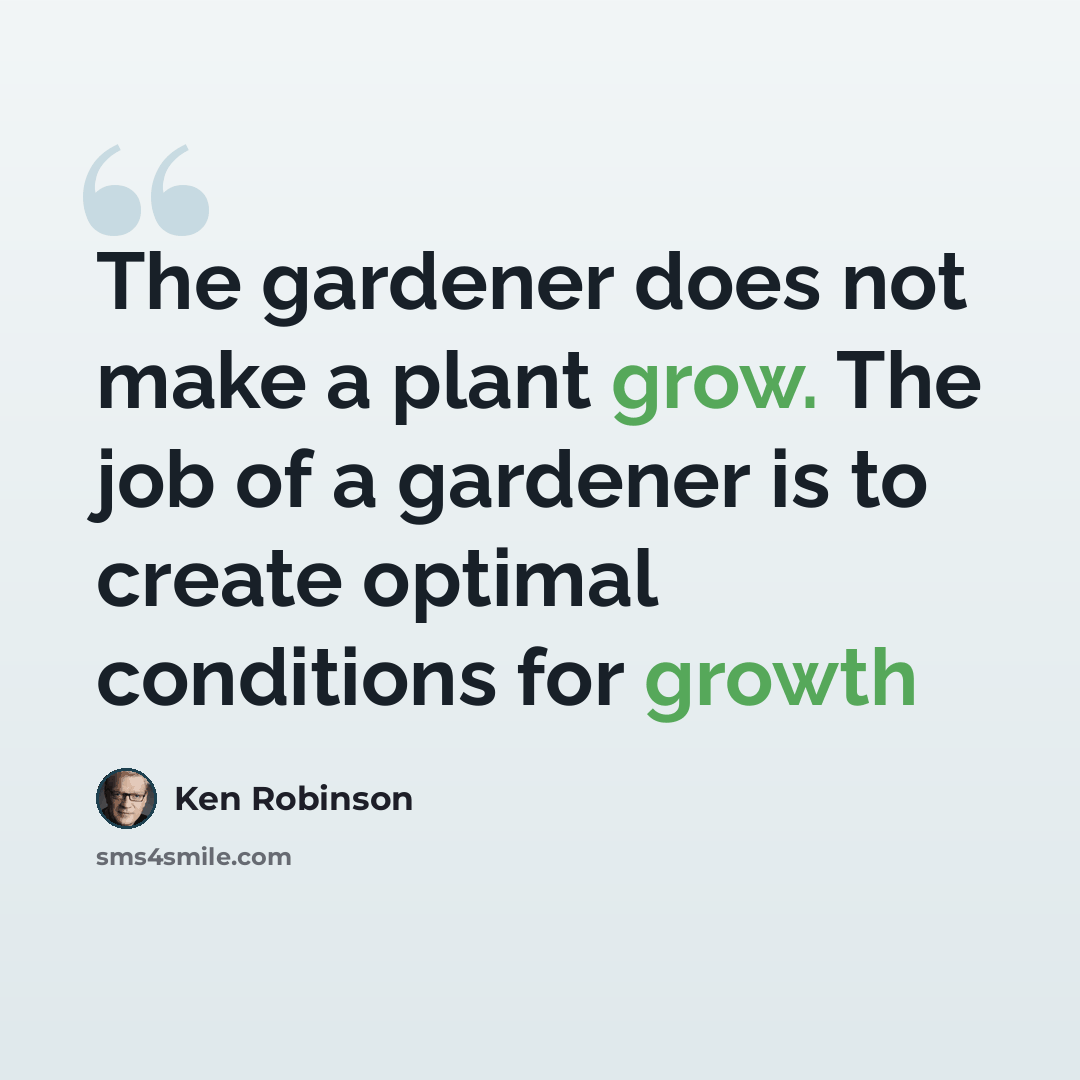 “The gardener does not make a plant grow. The job of a gardener is to create optimal conditions for growth” quote by Ken Robinson
