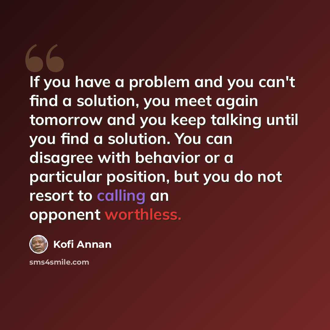 “If you have a problem and you can't find a solution, you meet again tomorrow and you keep talking until you find a solution. You can disagree with behavior or a particular position, but you do not resort to calling an opponent worthless.” quote by Kofi Annan