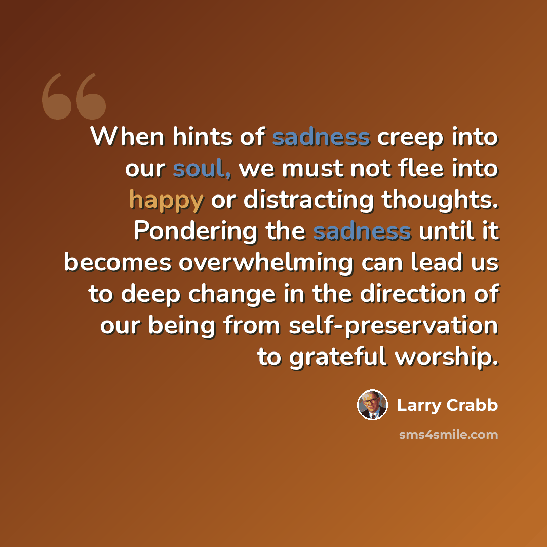 “When hints of sadness creep into our soul, we must not flee into happy or distracting thoughts. Pondering the sadness until it becomes overwhelming can lead us to deep change in the direction of our being from self-preservation to grateful worship.” quote by Larry Crabb