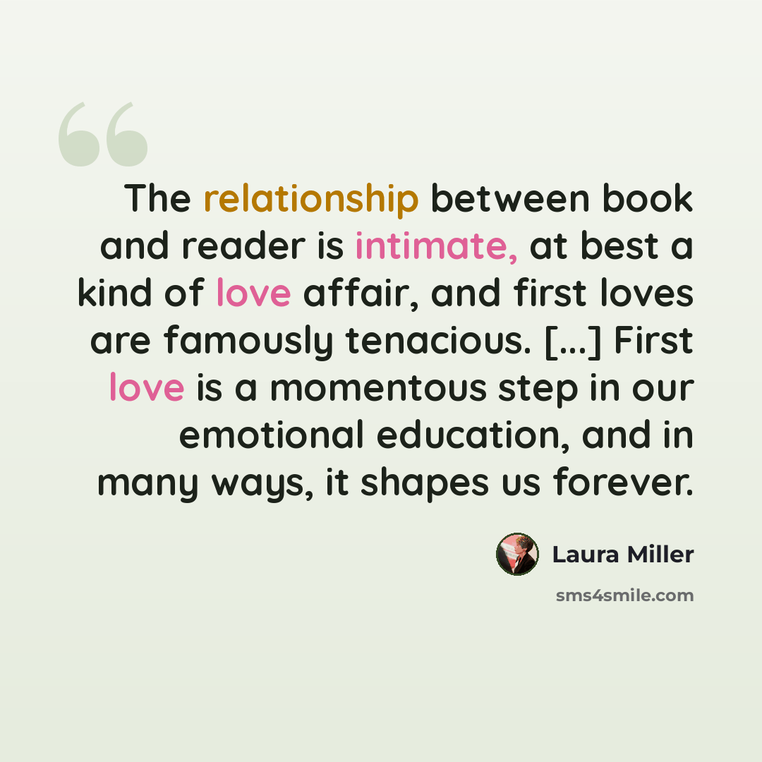 “The relationship between book and reader is intimate, at best a kind of love affair, and first loves are famously tenacious. [...] First love is a momentous step in our emotional education, and in many ways, it shapes us forever.” quote by Laura Miller
