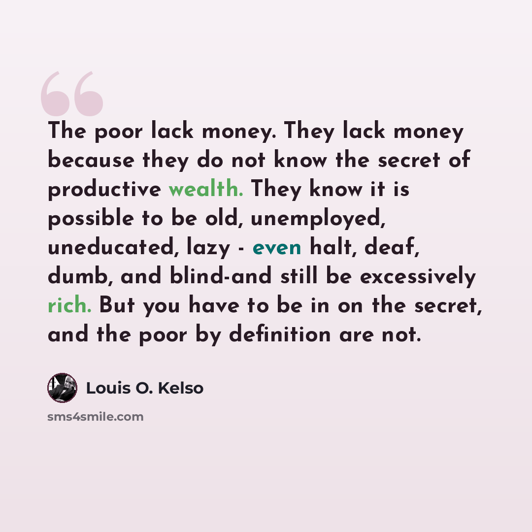 “The poor lack money. They lack money because they do not know the secret of productive wealth. They know it is possible to be old, unemployed, uneducated, lazy - even halt, deaf, dumb, and blind-and still be excessively rich. But you have to be in on the secret, and the poor by definition are not.” quote by Louis O. Kelso