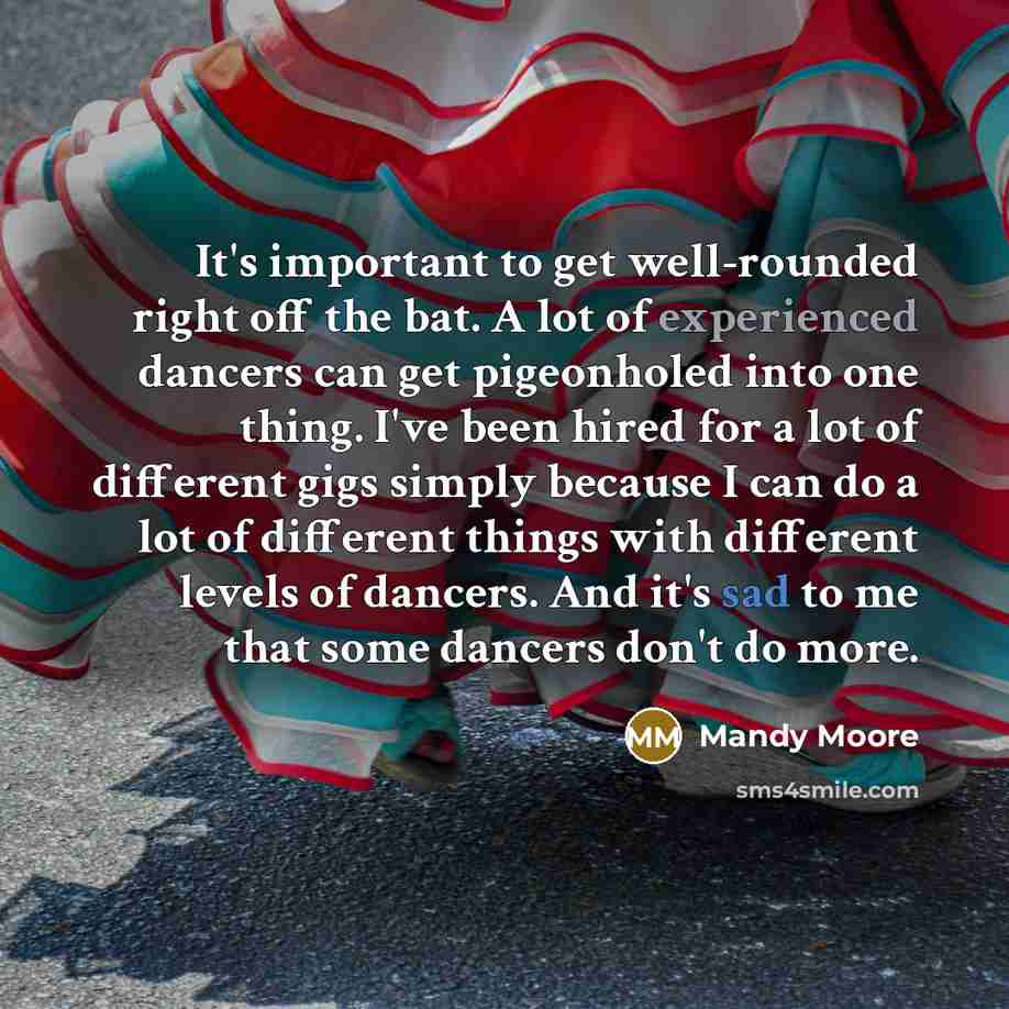“It's important to get well-rounded right off the bat. A lot of experienced dancers can get pigeonholed into one thing. I've been hired for a lot of different gigs simply because I can do a lot of different things with different levels of dancers. And it's sad to me that some dancers don't do more.” quote by Mandy Moore