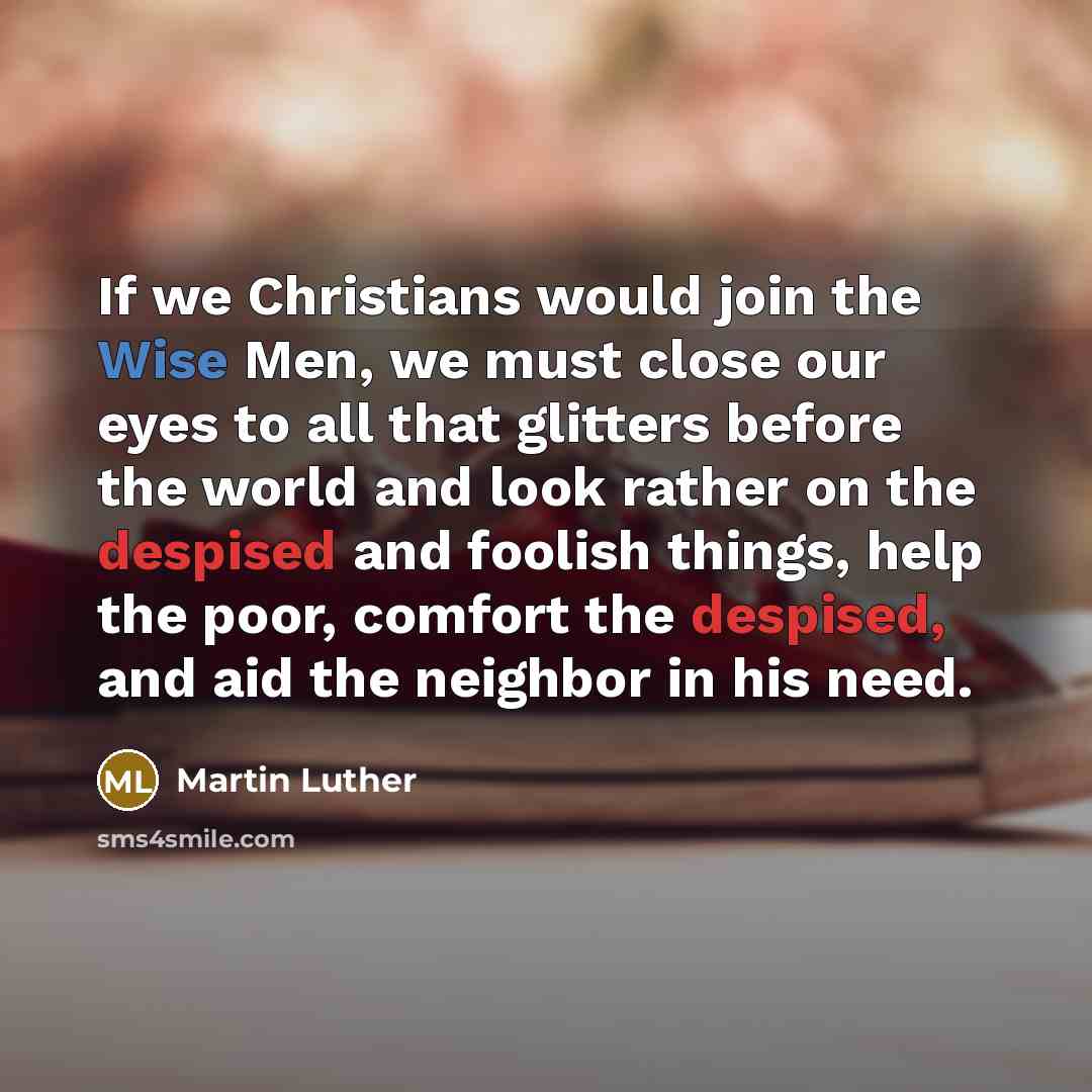 “If we Christians would join the Wise Men, we must close our eyes to all that glitters before the world and look rather on the despised and foolish things, help the poor, comfort the despised, and aid the neighbor in his need.” quote by Martin Luther