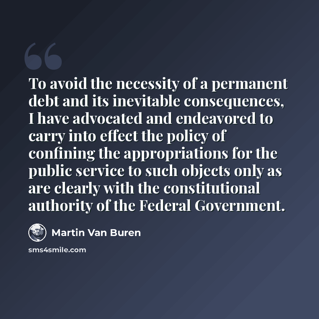 “To avoid the necessity of a permanent debt and its inevitable consequences, I have advocated and endeavored to carry into effect the policy of confining the appropriations for the public service to such objects only as are clearly with the constitutional authority of the Federal Government.” quote by Martin Van Buren