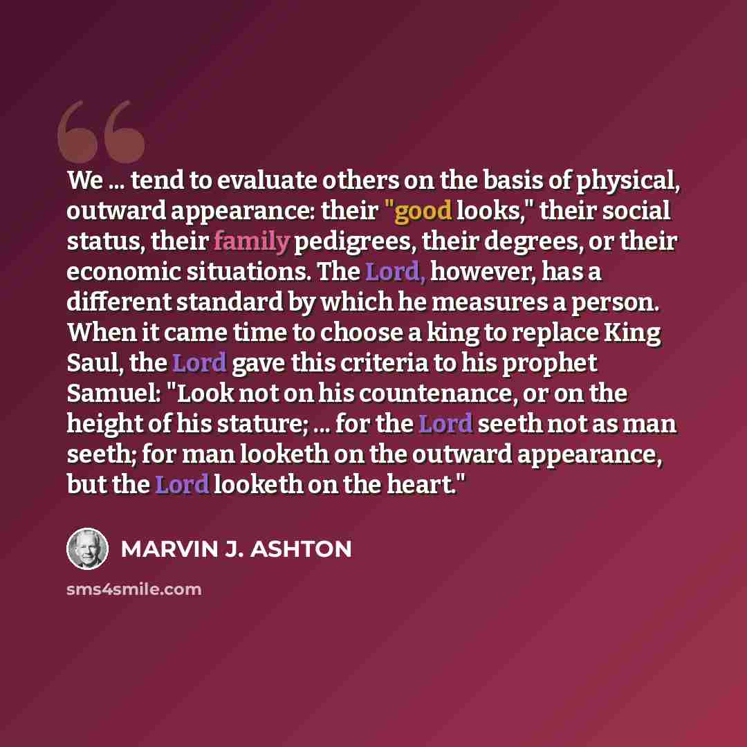 “We ... tend to evaluate others on the basis of physical, outward appearance: their "good looks," their social status, their family pedigrees, their degrees, or their economic situations. The Lord, however, has a different standard by which he measures a person. When it came time to choose a king…” quote by Marvin J. Ashton