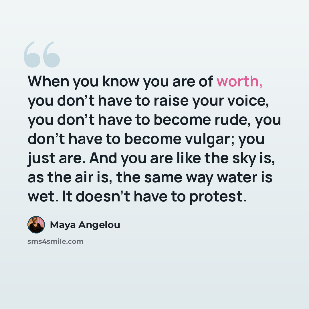 “When you know you are of worth, you don't have to raise your voice, you don't have to become rude, you don't have to become vulgar; you just are. And you are like the sky is, as the air is, the same way water is wet. It doesn't have to protest.” quote by Maya Angelou