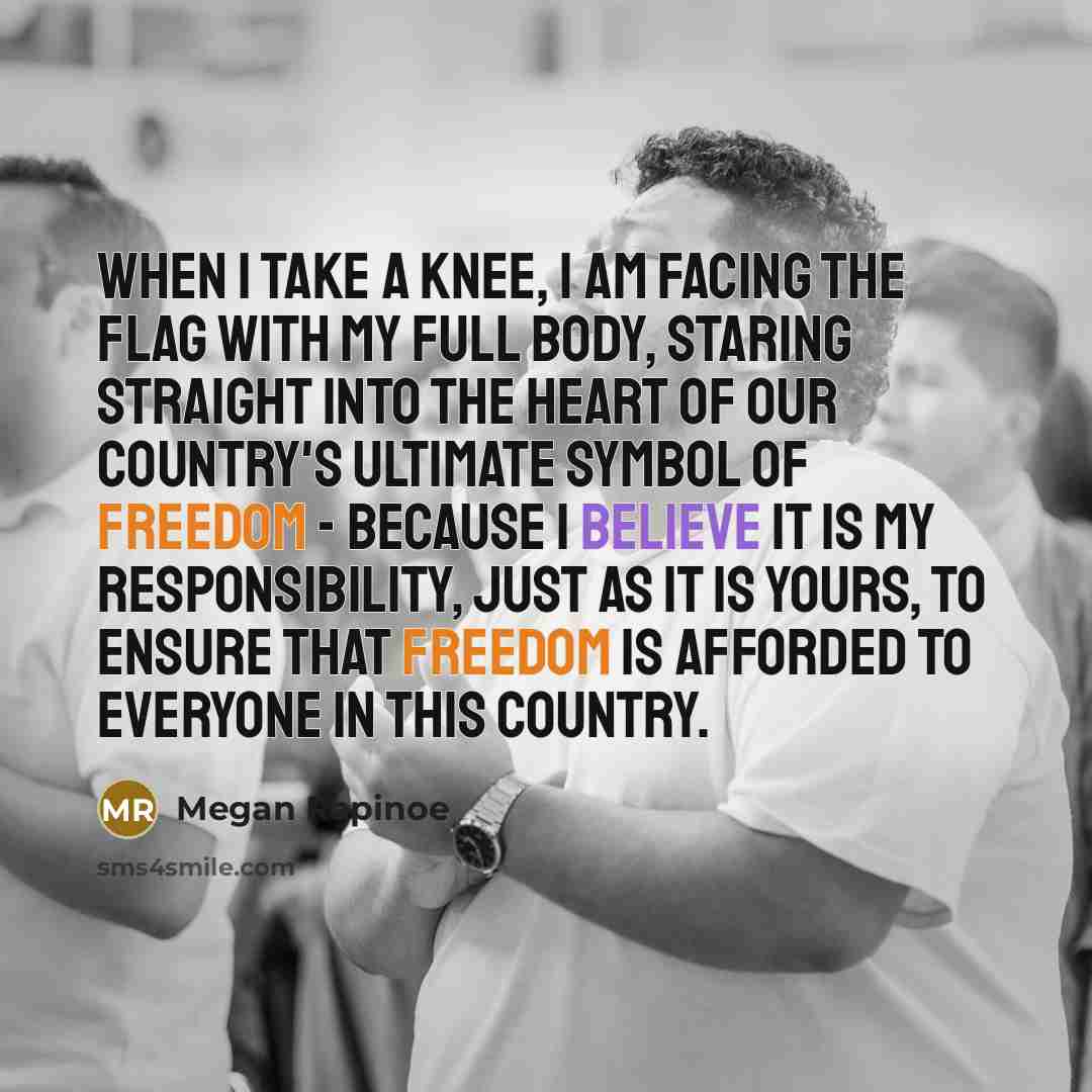 “When I take a knee, I am facing the flag with my full body, staring straight into the heart of our country's ultimate symbol of freedom - because I believe it is my responsibility, just as it is yours, to ensure that freedom is afforded to everyone in this country.” quote by Megan Rapinoe