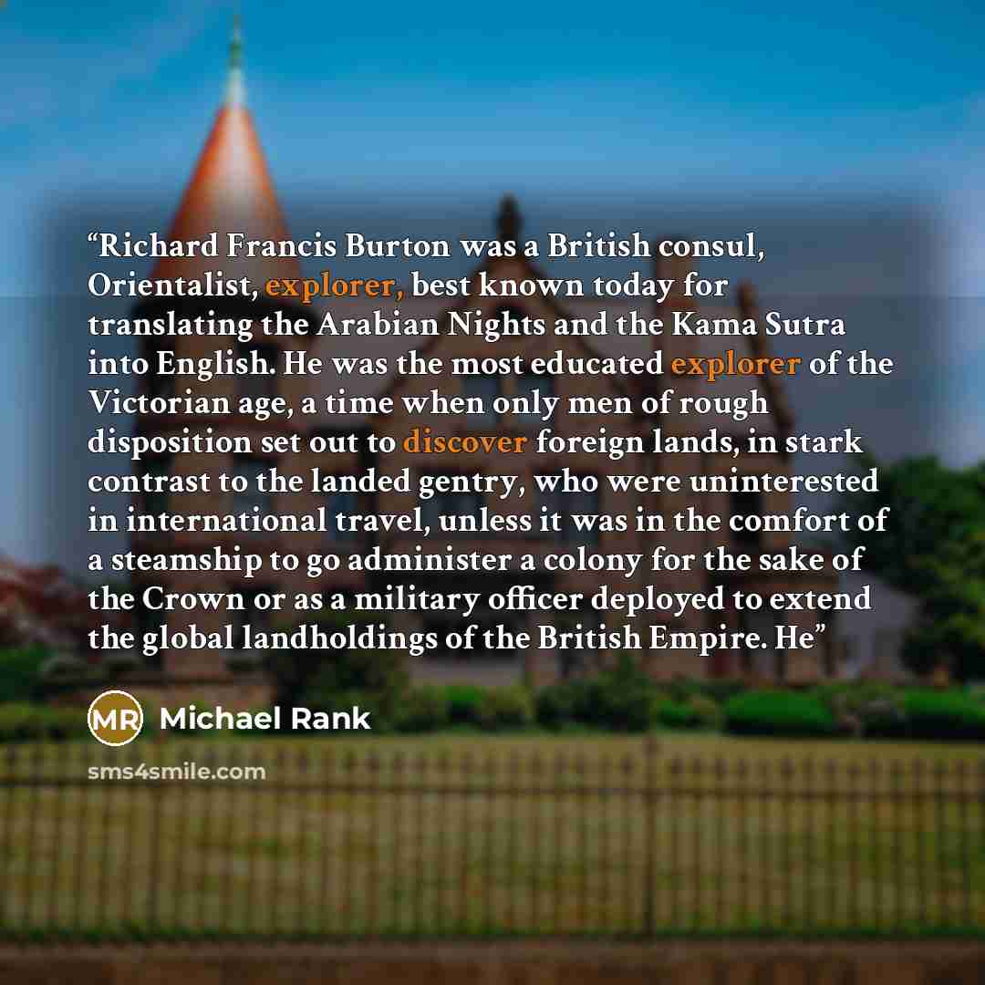 “Richard Francis Burton was a British consul, Orientalist, explorer, best known today for translating the Arabian Nights and the Kama Sutra into English. He was the most educated explorer of the Victorian age, a time when only men of rough disposition set out to discover foreign lands, in stark…” quote by Michael Rank