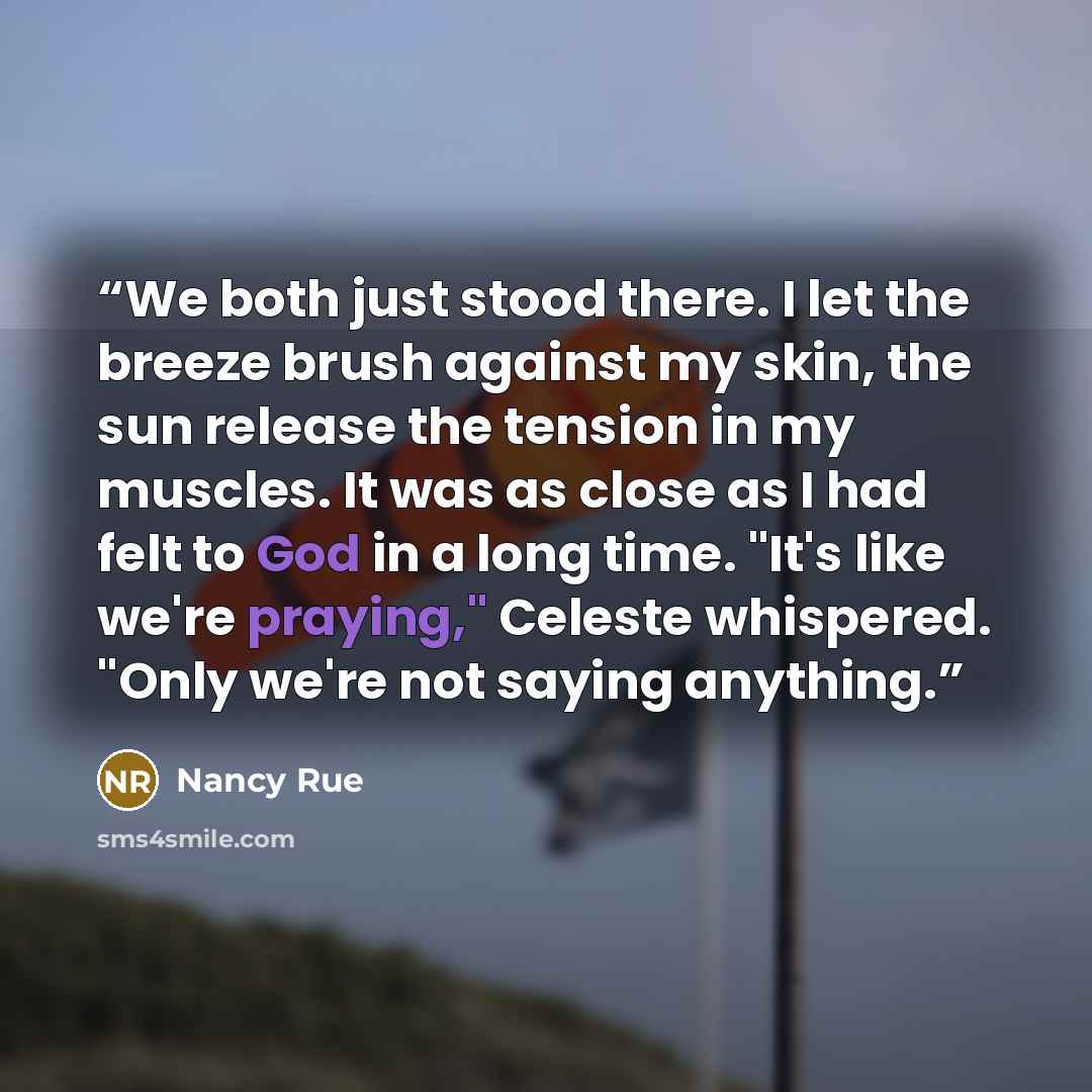“We both just stood there. I let the breeze brush against my skin, the sun release the tension in my muscles. It was as close as I had felt to God in a long time. "It's like we're praying," Celeste whispered. "Only we're not saying anything.” quote by Nancy Rue