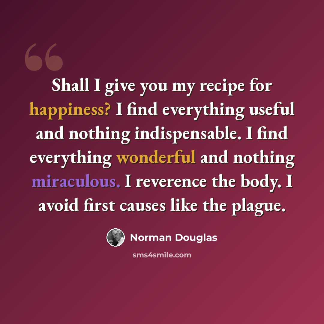 “Shall I give you my recipe for happiness? I find everything useful and nothing indispensable. I find everything wonderful and nothing miraculous. I reverence the body. I avoid first causes like the plague.” quote by Norman Douglas