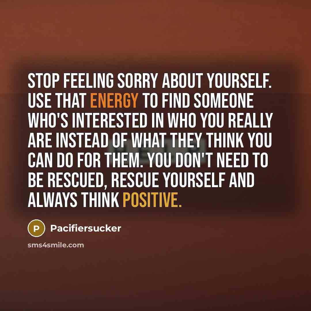 “Stop Feeling Sorry About Yourself. Use That Energy To Find Someone Who's Interested In Who You Really Are Instead Of What They Think You Can Do For Them. You Don't Need To Be Rescued, Rescue Yourself And Always Think Positive.” quote by Pacifiersucker