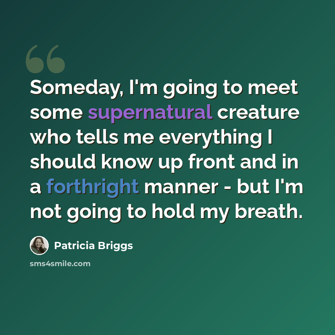 “Someday, I'm going to meet some supernatural creature who tells me everything I should know up front and in a forthright manner - but I'm not going to hold my breath.” quote by Patricia Briggs