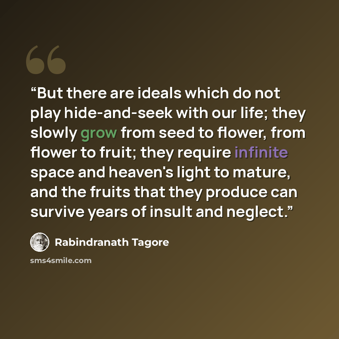 “But there are ideals which do not play hide-and-seek with our life; they slowly grow from seed to flower, from flower to fruit; they require infinite space and heaven's light to mature, and the fruits that they produce can survive years of insult and neglect.” quote by Rabindranath Tagore