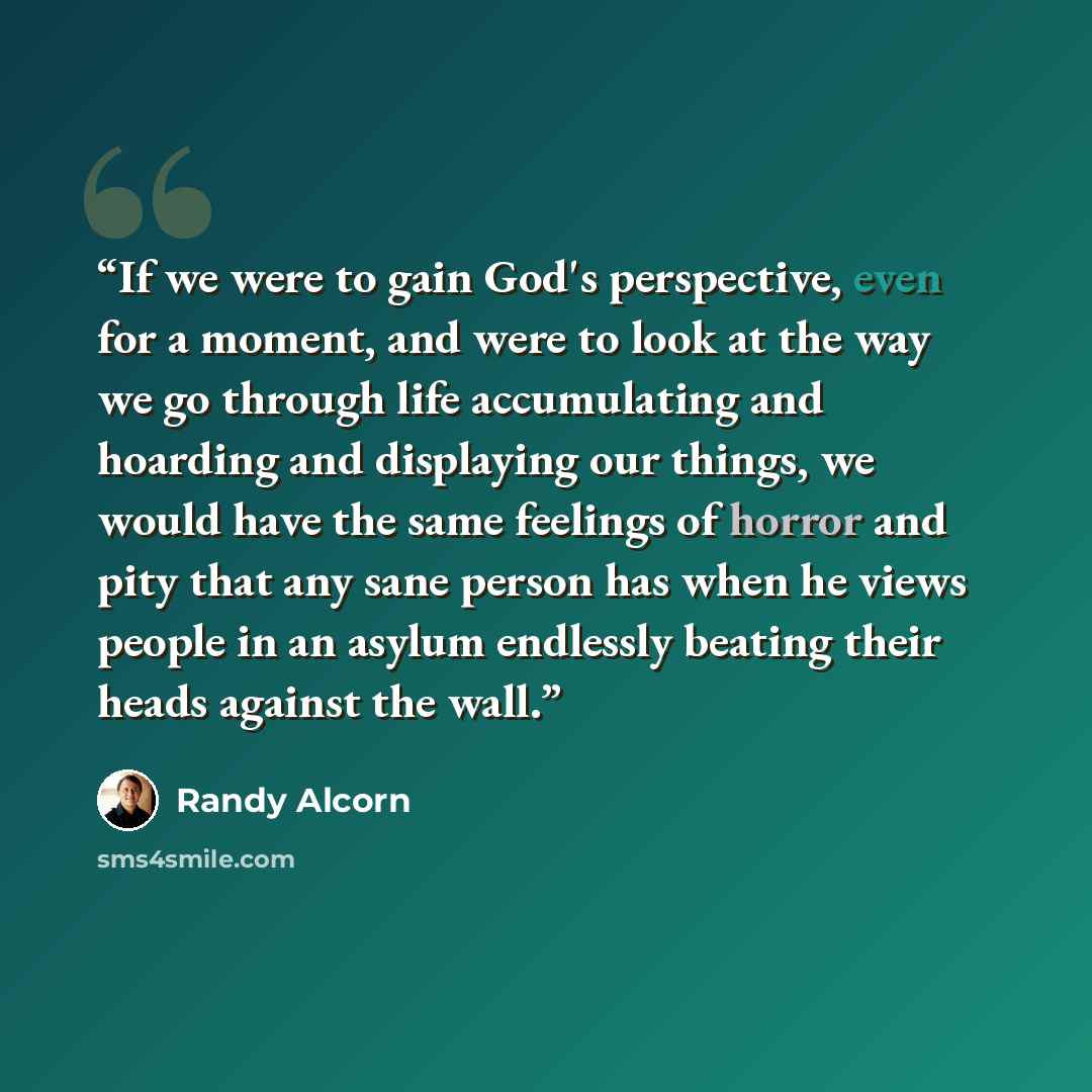 “If we were to gain God's perspective, even for a moment, and were to look at the way we go through life accumulating and hoarding and displaying our things, we would have the same feelings of horror and pity that any sane person has when he views people in an asylum endlessly beating their heads…” quote by Randy Alcorn