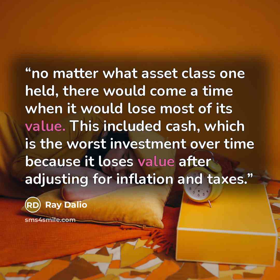 “no matter what asset class one held, there would come a time when it would lose most of its value. This included cash, which is the worst investment over time because it loses value after adjusting for inflation and taxes.” quote by Ray Dalio