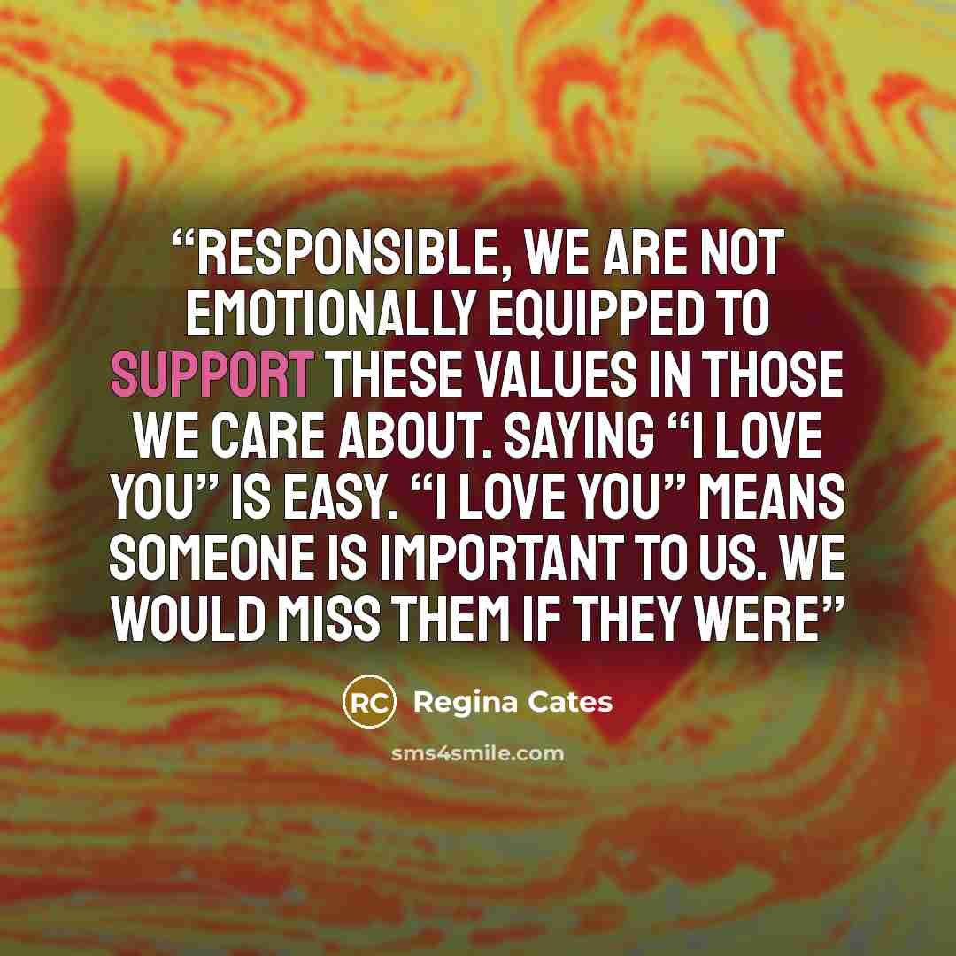 “responsible, we are not emotionally equipped to support these values in those we care about. Saying “I love you” is easy. “I love you” means someone is important to us. We would miss them if they were” quote by Regina Cates
