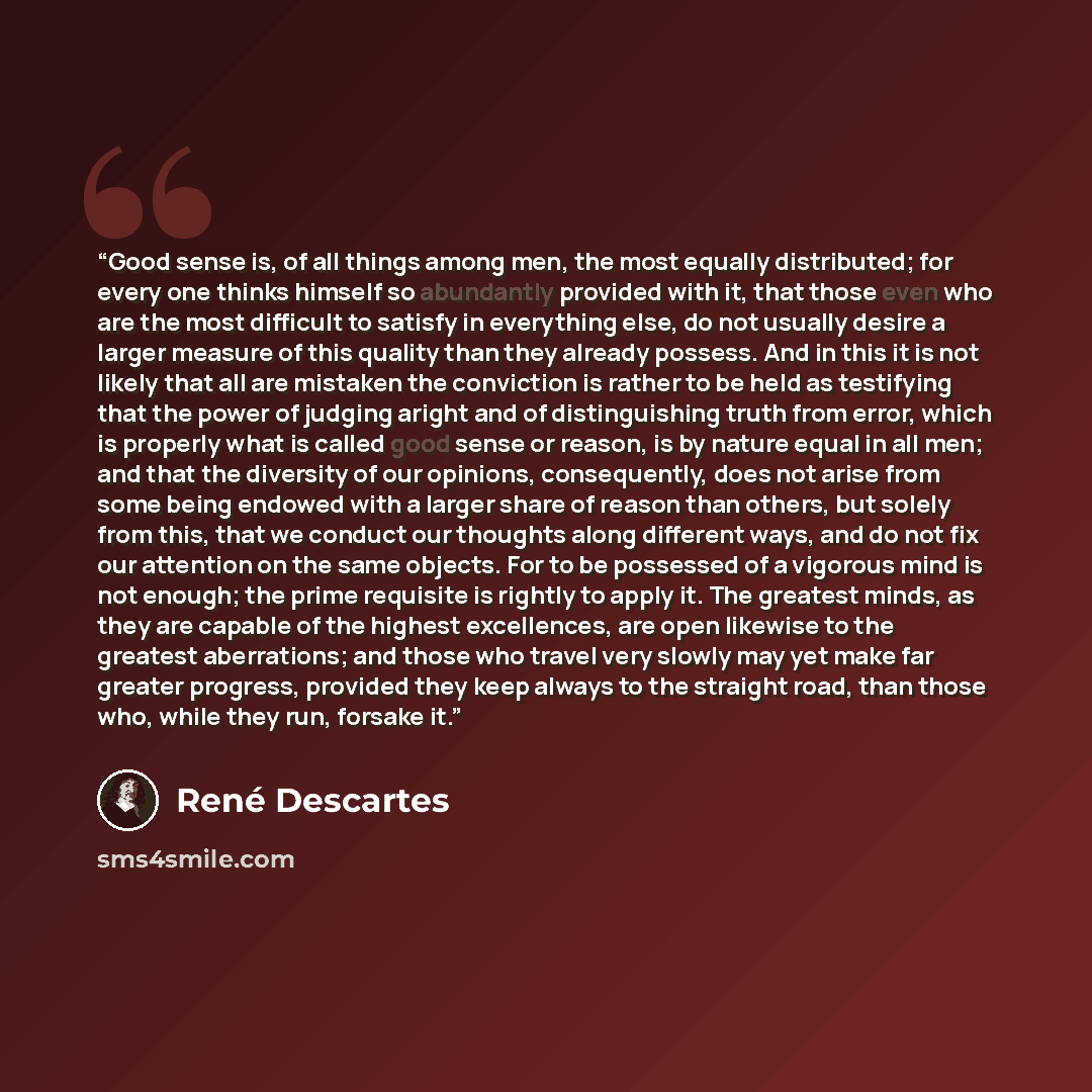 “Good sense is, of all things among men, the most equally distributed; for every one thinks himself so abundantly provided with it, that those even who are the most difficult to satisfy in everything else, do not usually desire a larger measure of this quality than they already possess. And in this…” quote by René Descartes