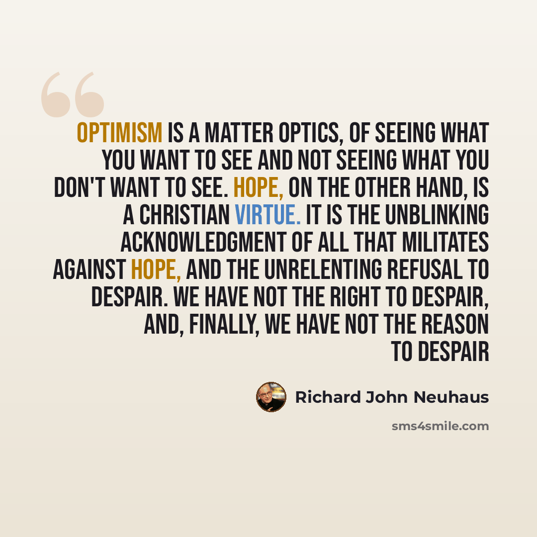 “Optimism is a matter optics, of seeing what you want to see and not seeing what you don't want to see. Hope, on the other hand, is a Christian virtue. It is the unblinking acknowledgment of all that militates against hope, and the unrelenting refusal to despair. We have not the right to despair…” quote by Richard John Neuhaus