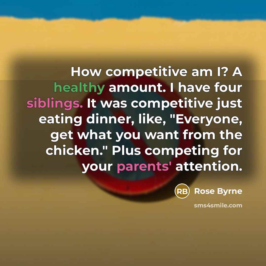 “How competitive am I? A healthy amount. I have four siblings. It was competitive just eating dinner, like, "Everyone, get what you want from the chicken." Plus competing for your parents' attention.” quote by Rose Byrne