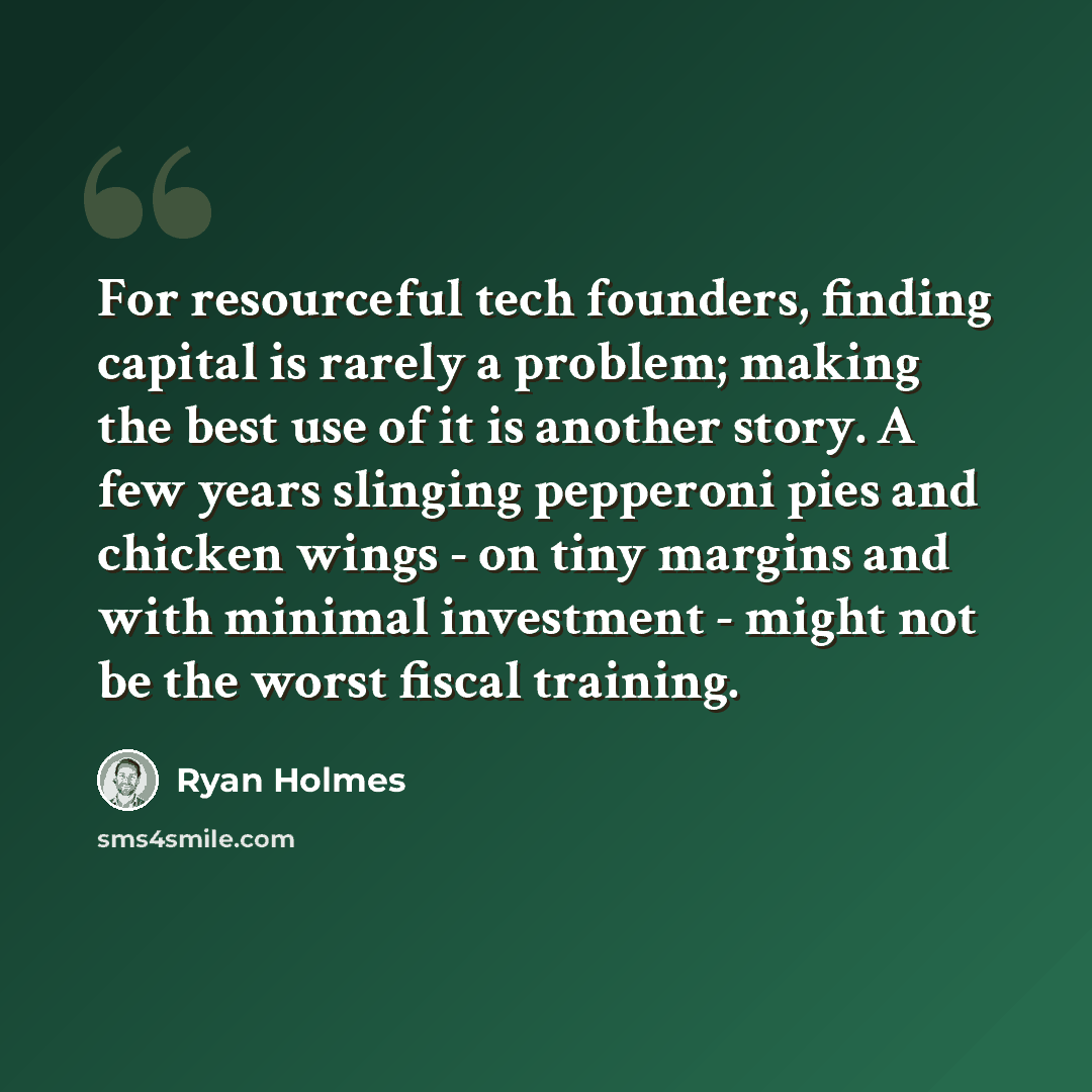 “For resourceful tech founders, finding capital is rarely a problem; making the best use of it is another story. A few years slinging pepperoni pies and chicken wings - on tiny margins and with minimal investment - might not be the worst fiscal training.” quote by Ryan Holmes