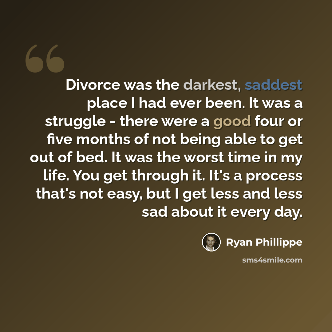 “Divorce was the darkest, saddest place I had ever been. It was a struggle - there were a good four or five months of not being able to get out of bed. It was the worst time in my life. You get through it. It's a process that's not easy, but I get less and less sad about it every day.” quote by Ryan Phillippe