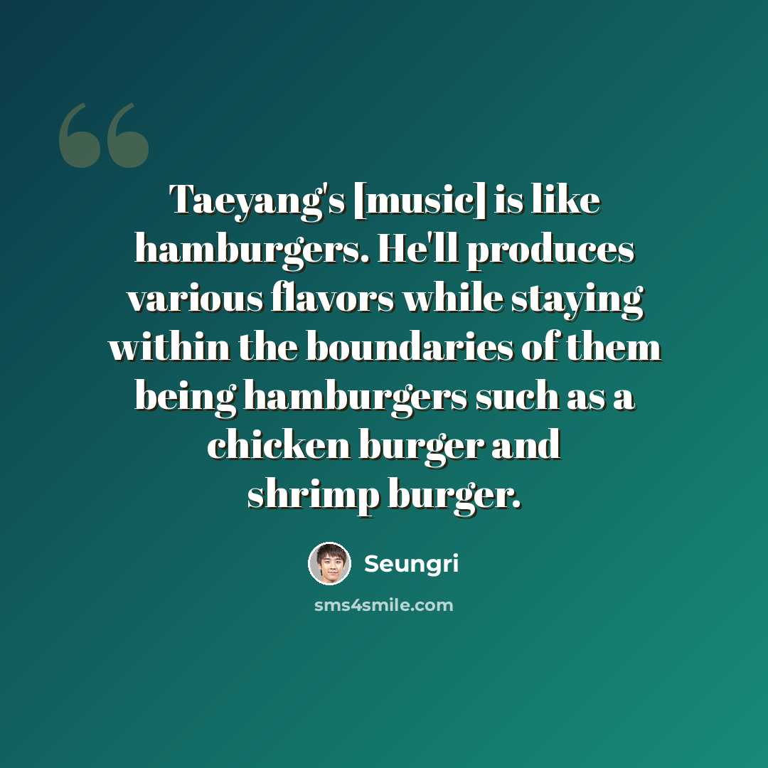 “Taeyang's [music] is like hamburgers. He'll produces various flavors while staying within the boundaries of them being hamburgers such as a chicken burger and shrimp burger.” quote by Seungri