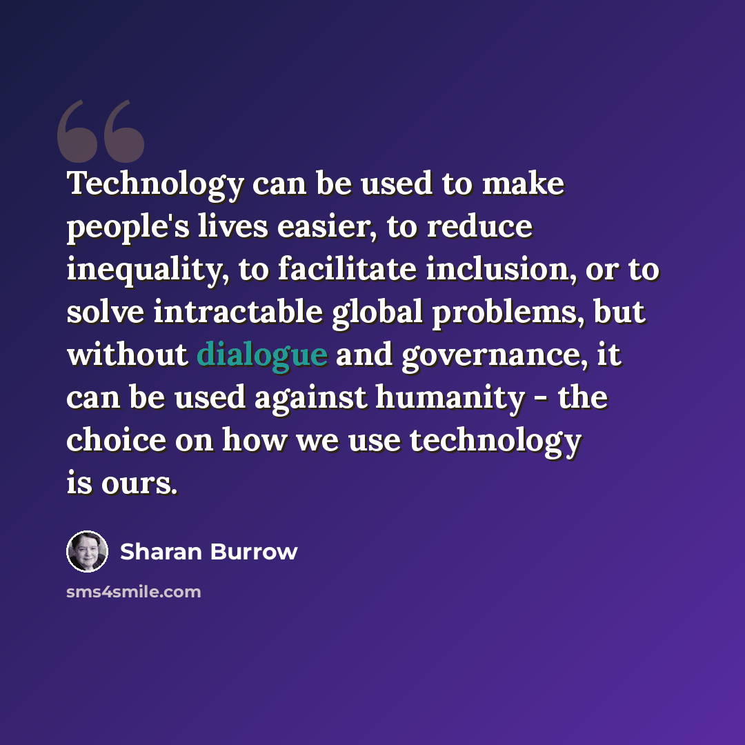“Technology can be used to make people's lives easier, to reduce inequality, to facilitate inclusion, or to solve intractable global problems, but without dialogue and governance, it can be used against humanity - the choice on how we use technology is ours.” quote by Sharan Burrow