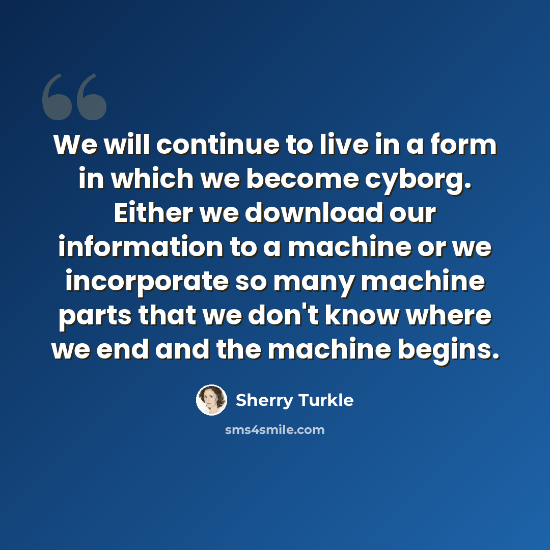 “We will continue to live in a form in which we become cyborg. Either we download our information to a machine or we incorporate so many machine parts that we don't know where we end and the machine begins.” quote by Sherry Turkle