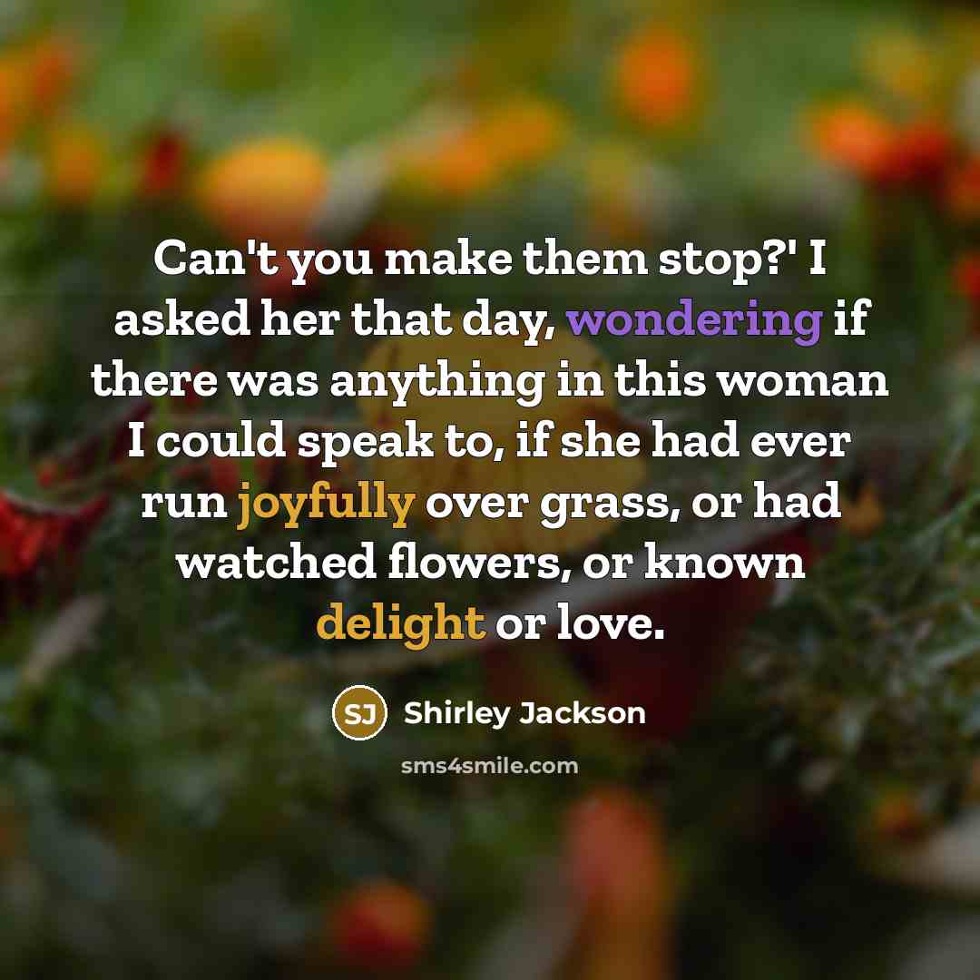 “Can't you make them stop?' I asked her that day, wondering if there was anything in this woman I could speak to, if she had ever run joyfully over grass, or had watched flowers, or known delight or love.” quote by Shirley Jackson
