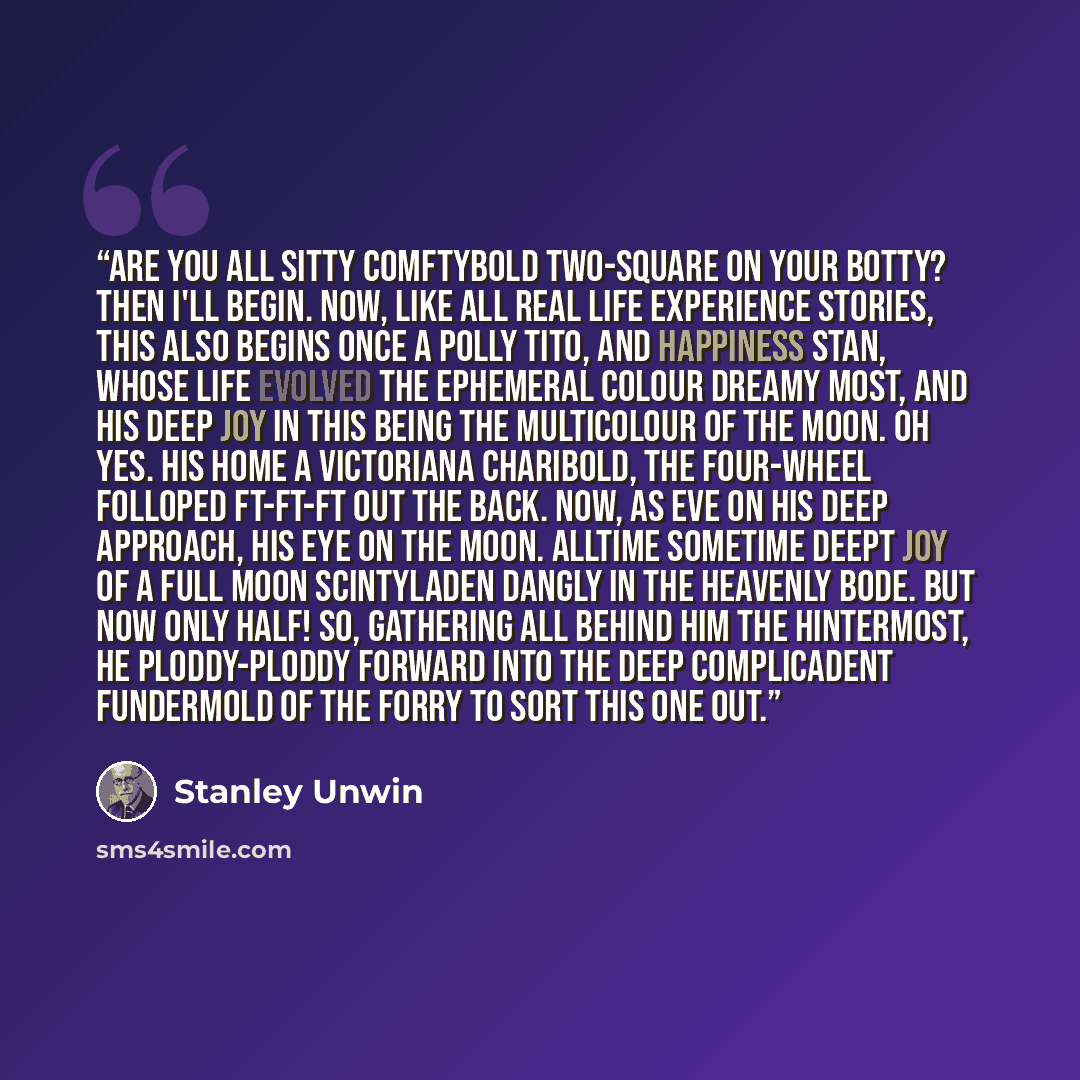 “Are you all sitty comftybold two-square on your botty? Then I'll begin. Now, like all real life experience stories, this also begins once a polly tito, and Happiness Stan, whose life evolved the ephemeral colour dreamy most, and his deep joy in this being the multicolour of the moon. Oh yes. His…” quote by Stanley Unwin