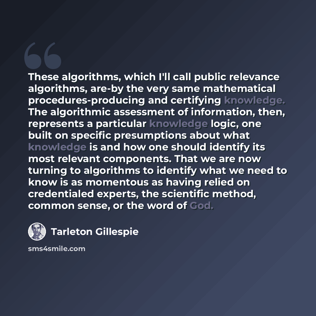 “These algorithms, which I'll call public relevance algorithms, are-by the very same mathematical procedures-producing and certifying knowledge. The algorithmic assessment of information, then, represents a particular knowledge logic, one built on specific presumptions about what knowledge is and…” quote by Tarleton Gillespie