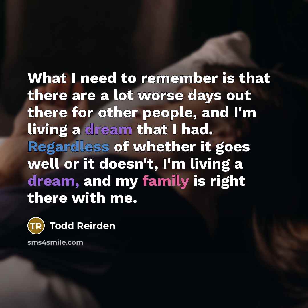 “What I need to remember is that there are a lot worse days out there for other people, and I'm living a dream that I had. Regardless of whether it goes well or it doesn't, I'm living a dream, and my family is right there with me.” quote by Todd Reirden
