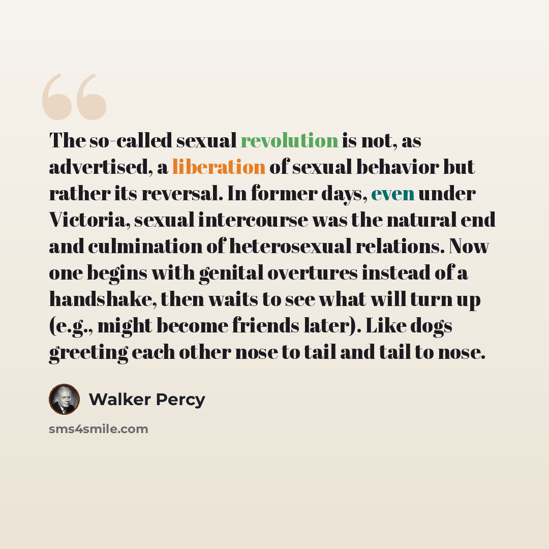 “The so-called sexual revolution is not, as advertised, a liberation of sexual behavior but rather its reversal. In former days, even under Victoria, sexual intercourse was the natural end and culmination of heterosexual relations. Now one begins with genital overtures instead of a handshake, then…” quote by Walker Percy
