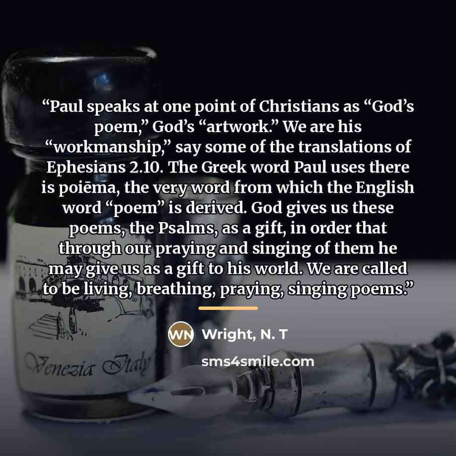 “Paul speaks at one point of Christians as “God’s poem,” God’s “artwork.” We are his “workmanship,” say some of the translations of Ephesians 2.10. The Greek word Paul uses there is poiēma, the very word from which the English word “poem” is derived. God gives us these poems, the Psalms, as a gift…” quote by Wright, N. T
