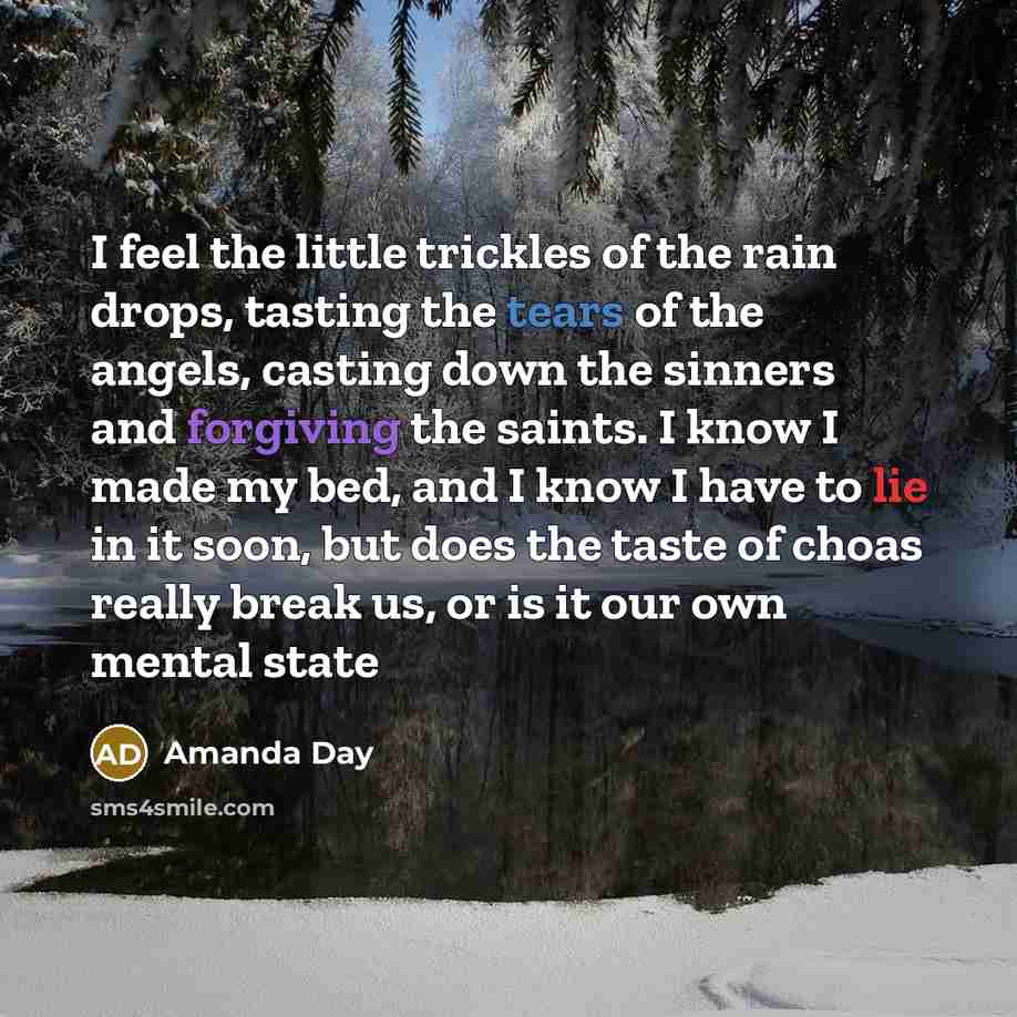 “I feel the little trickles of the rain drops, tasting the tears of the angels, casting down the sinners and forgiving the saints. I know I made my bed, and I know I have to lie in it soon, but does the taste of choas really break us, or is it our own mental state” quote by Amanda Day
