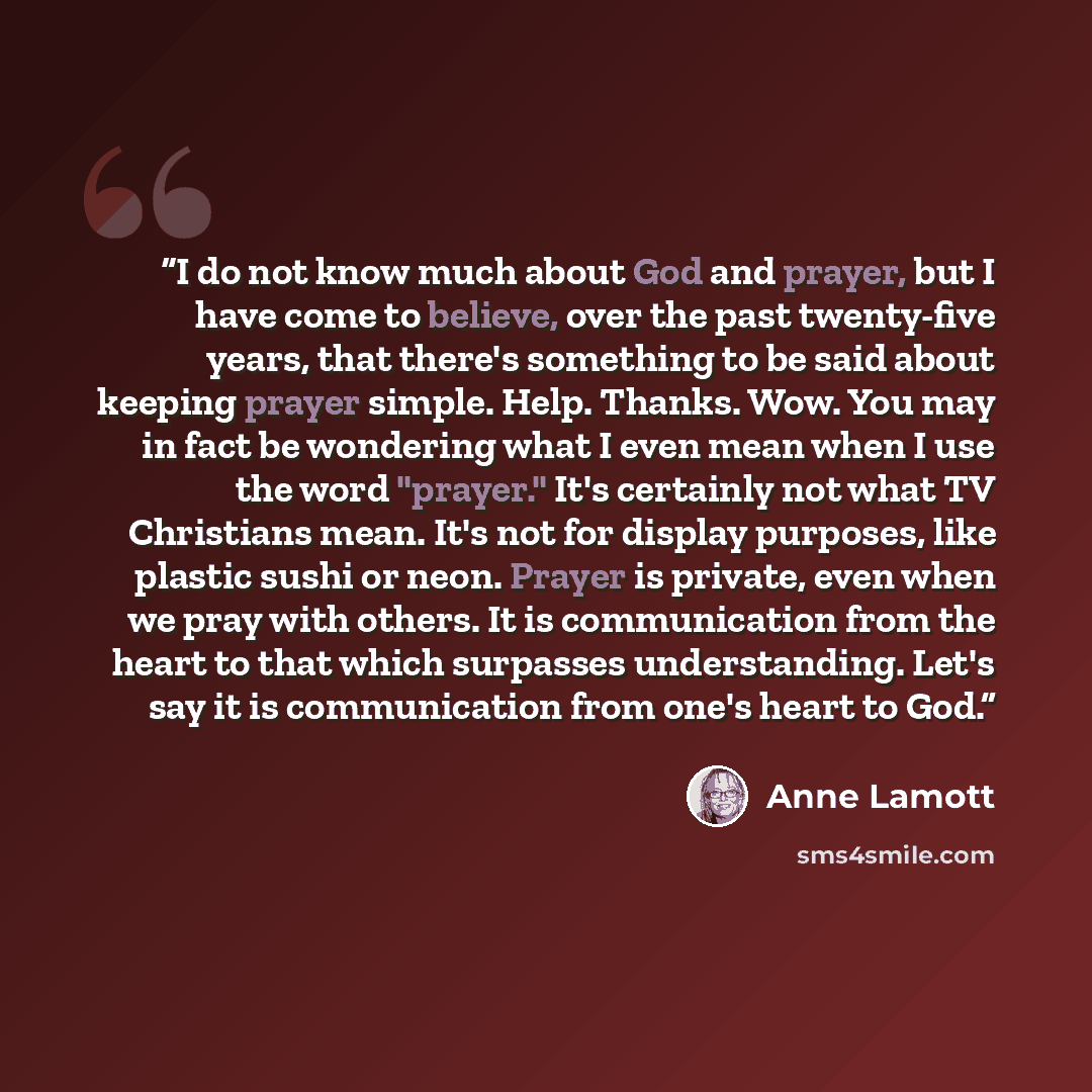 “I do not know much about God and prayer, but I have come to believe, over the past twenty-five years, that there's something to be said about keeping prayer simple. Help. Thanks. Wow. You may in fact be wondering what I even mean when I use the word "prayer." It's certainly not what TV Christians…” quote by Anne Lamott