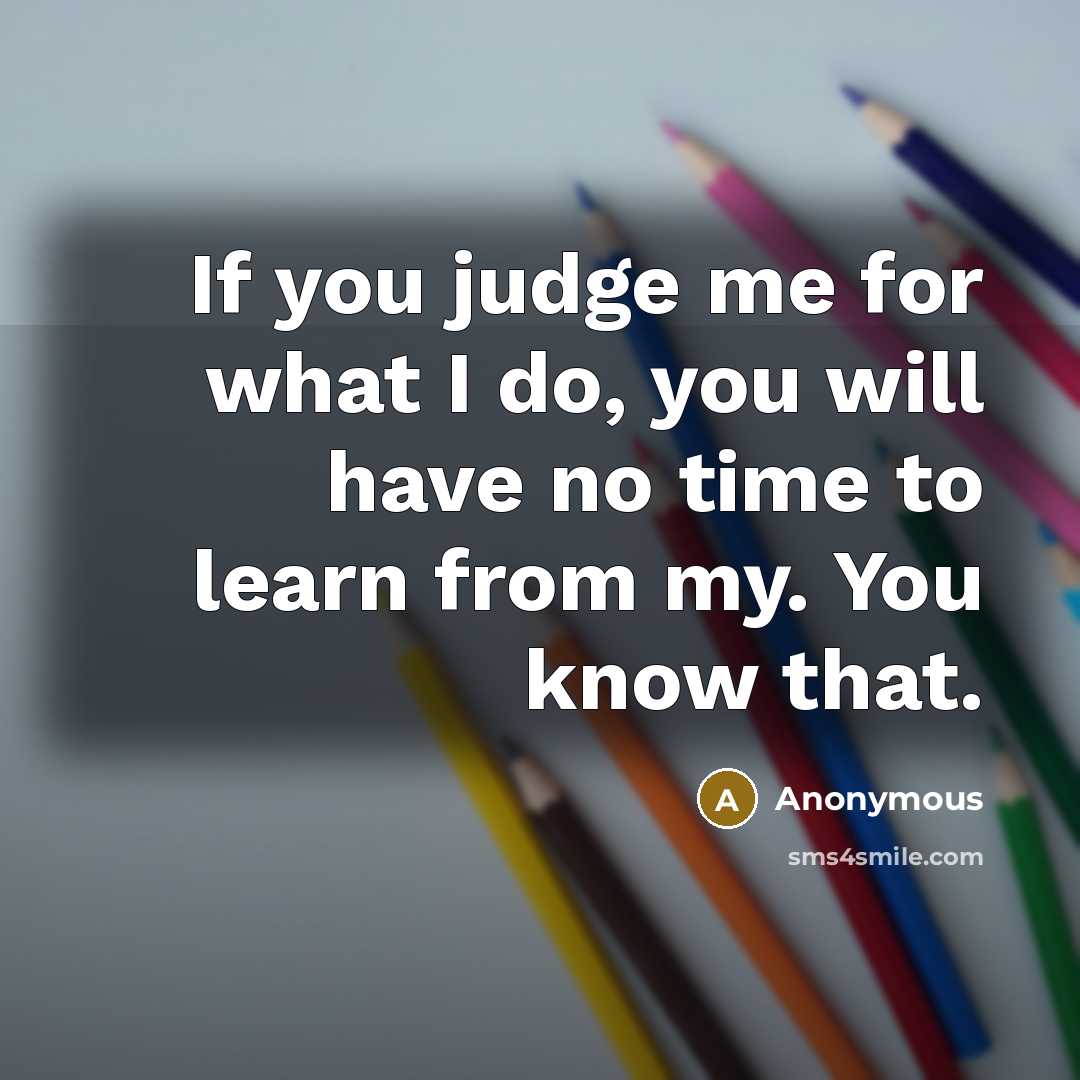 “If you judge me for what I do, you will have no time to learn from my. You know that.” quote by Anonymous
