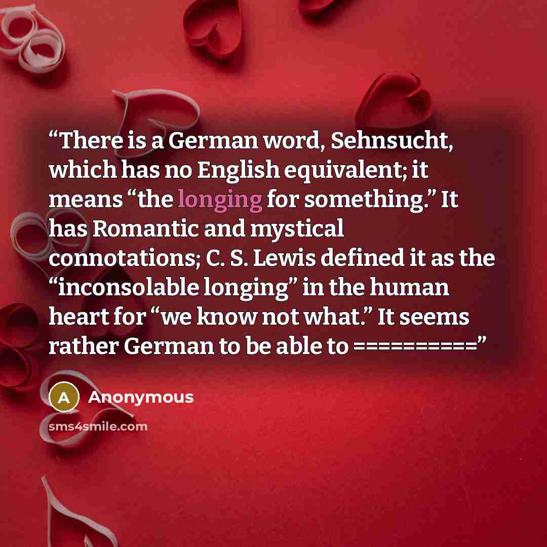 “There is a German word, Sehnsucht, which has no English equivalent; it means “the longing for something.” It has Romantic and mystical connotations; C. S. Lewis defined it as the “inconsolable longing” in the human heart for “we know not what.” It seems rather German to be able to ==========” quote by Anonymous