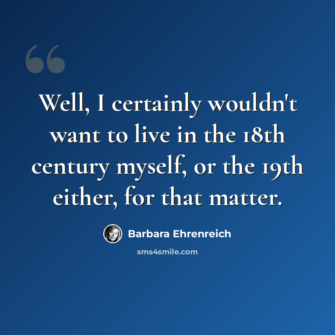 “Well, I certainly wouldn't want to live in the 18th century myself, or the 19th either, for that matter.” quote by Barbara Ehrenreich