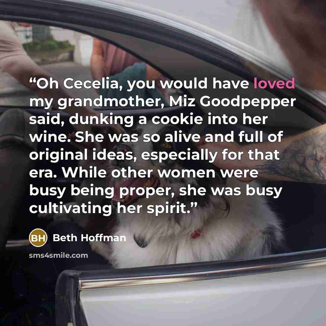 “Oh Cecelia, you would have loved my grandmother, Miz Goodpepper said, dunking a cookie into her wine. She was so alive and full of original ideas, especially for that era. While other women were busy being proper, she was busy cultivating her spirit.” quote by Beth Hoffman