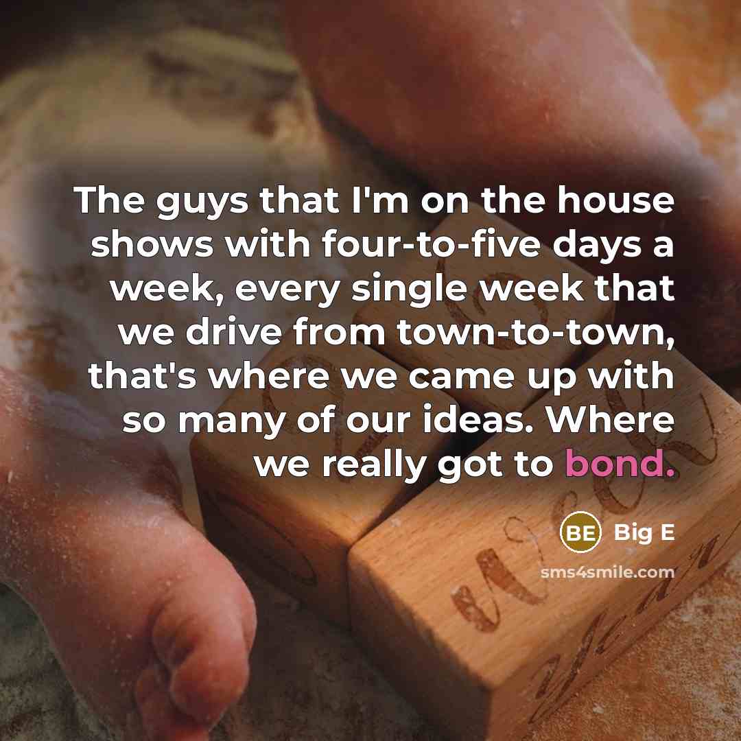 “The guys that I'm on the house shows with four-to-five days a week, every single week that we drive from town-to-town, that's where we came up with so many of our ideas. Where we really got to bond.” quote by Big E