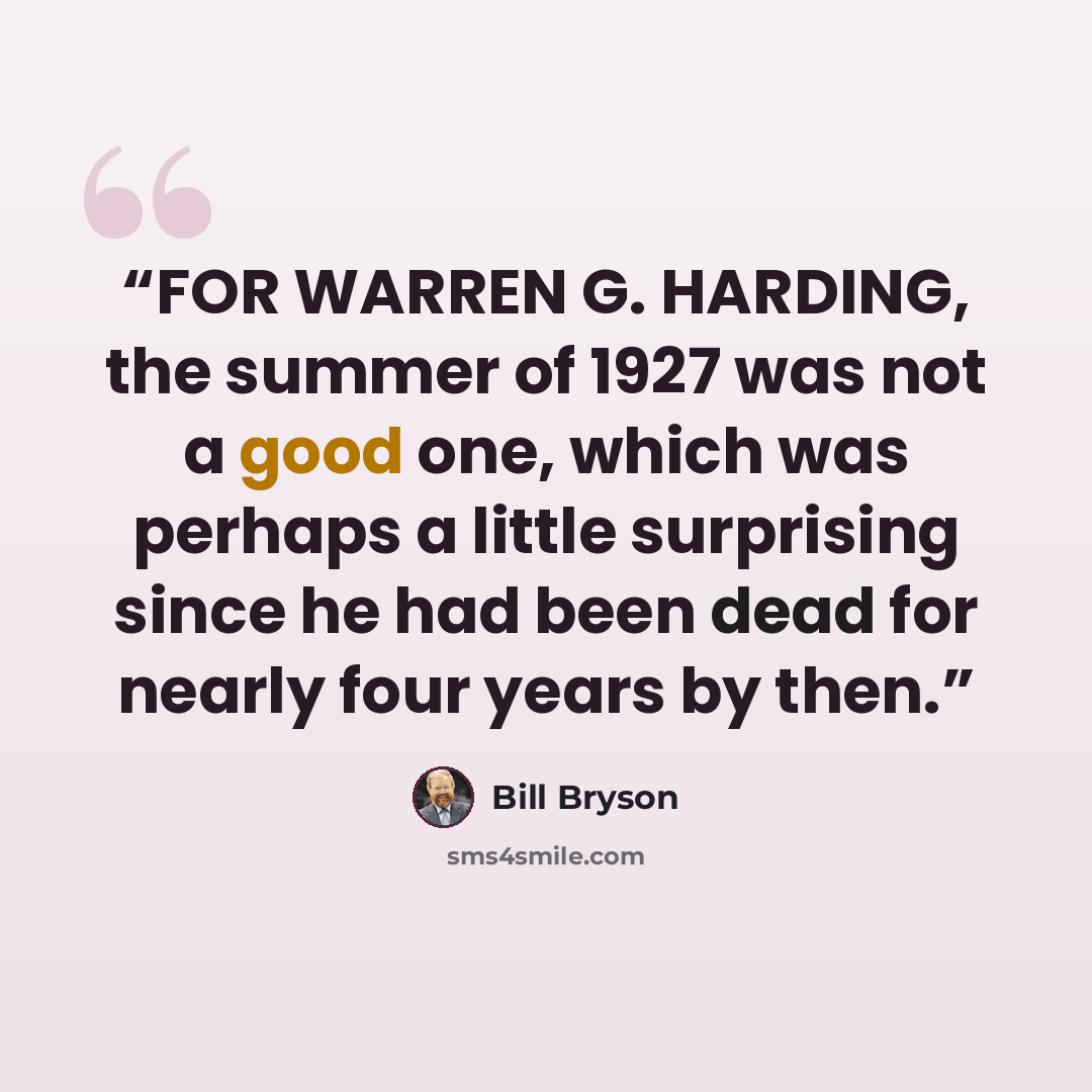 “FOR WARREN G. HARDING, the summer of 1927 was not a good one, which was perhaps a little surprising since he had been dead for nearly four years by then.” quote by Bill Bryson