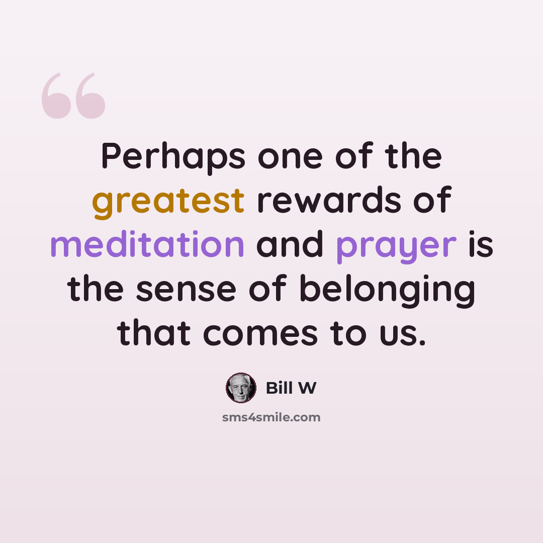 “Perhaps one of the greatest rewards of meditation and prayer is the sense of belonging that comes to us.” quote by Bill W
