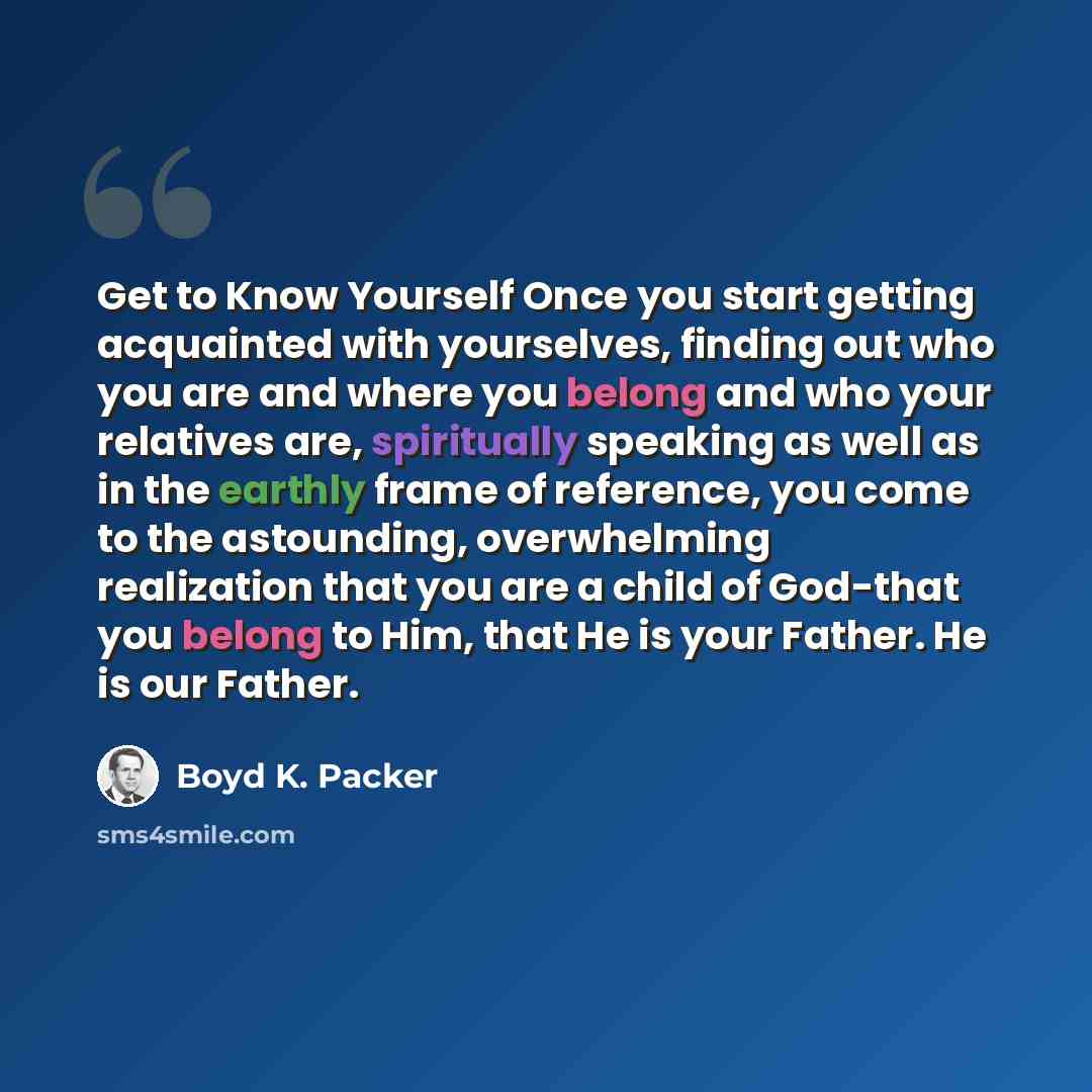 “Get to Know Yourself Once you start getting acquainted with yourselves, finding out who you are and where you belong and who your relatives are, spiritually speaking as well as in the earthly frame of reference, you come to the astounding, overwhelming realization that you are a child of God-that…” quote by Boyd K. Packer