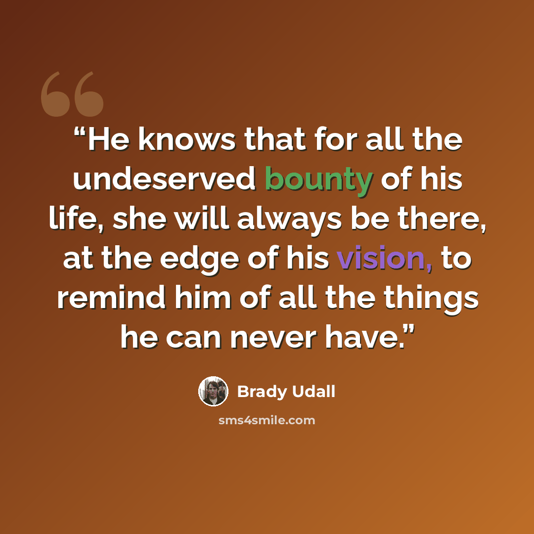 “He knows that for all the undeserved bounty of his life, she will always be there, at the edge of his vision, to remind him of all the things he can never have.” quote by Brady Udall