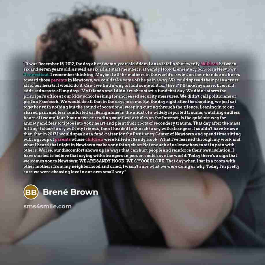 “It was December 15, 2012, the day after twenty-year-old Adam Lanza fatally shot twenty children between six and seven years old, as well as six adult staff members, at Sandy Hook Elementary School in Newtown, Connecticut. I remember thinking, Maybe if all the mothers in the world crawled on their…” quote by Brené Brown