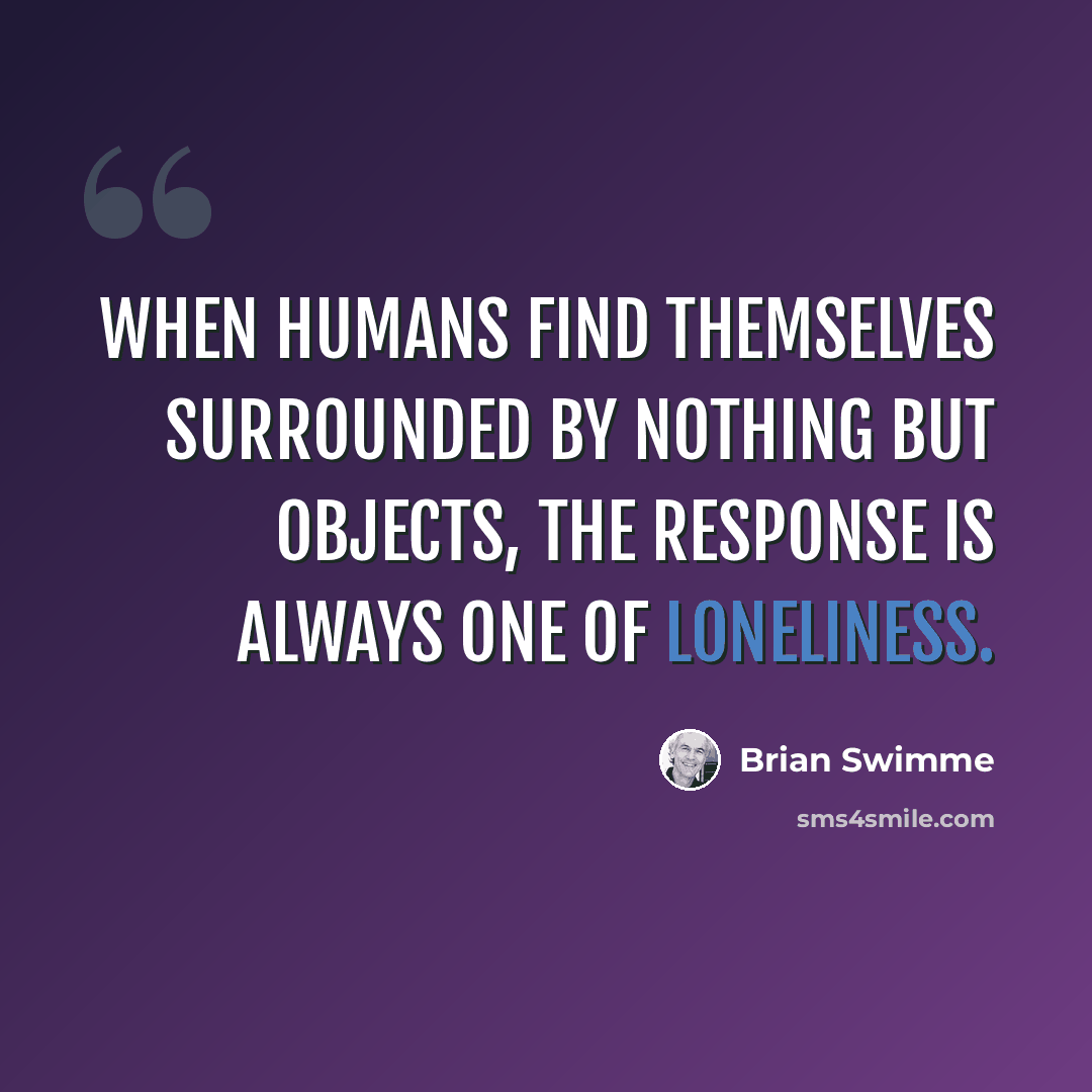 “When humans find themselves surrounded by nothing but objects, the response is always one of loneliness.” quote by Brian Swimme